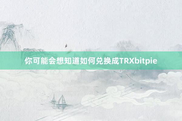 你可能会想知道如何兑换成TRXbitpie